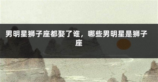 男明星狮子座都娶了谁，哪些男明星是狮子座