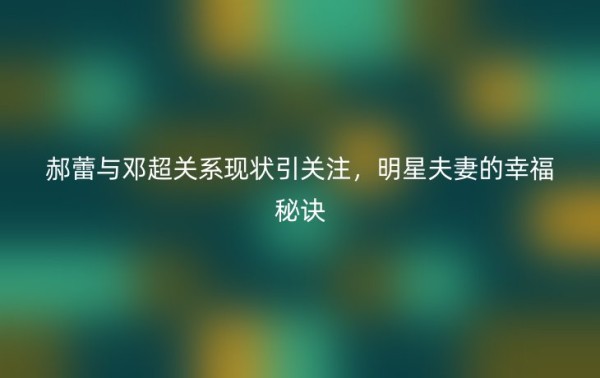 郝蕾与邓超关系现状引关注，明星夫妻的幸福秘诀