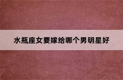 水瓶座女要嫁给哪个男明星好✅