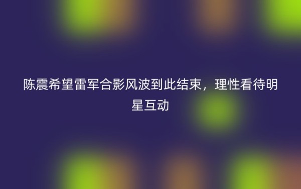 陈震希望雷军合影风波到此结束，理性看待明星互动