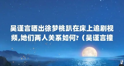 吴谨言晒出徐梦桃趴在床上追剧视频,她们两人关系如何?（吴谨言撞脸大力水手老婆,你觉得像吗?为什么?）