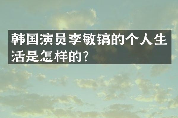 韩国演员李敏镐的个人生活是怎样的？