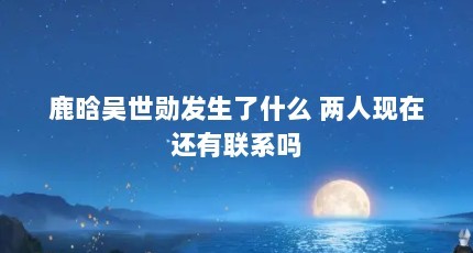 鹿晗吴世勋发生了什么 两人现在还有联系吗