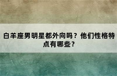 白羊座男明星都外向吗？他们性格特点有哪些？