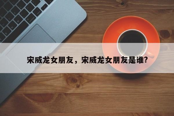 宋威龙女朋友，宋威龙女朋友是谁?