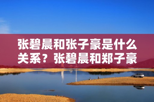 张碧晨和张子豪是什么关系？张碧晨和郑子豪怎么回事？（张碧晨和张子豪怎么回事张碧晨和郑子豪怎么回事）