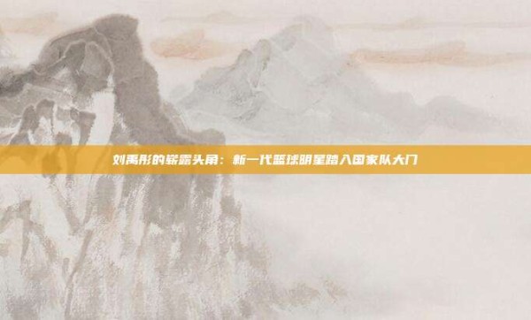 刘禹彤的崭露头角:新一代篮球明星踏入国家队大门