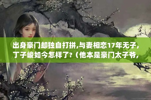 出身豪门却独自打拼,与妻相恋17年无子,丁子峻如今怎样了?（他本是豪门太子爷,却对赵丽颖百般疼爱,如今怎么样了?）