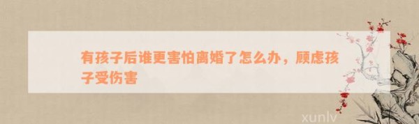 有孩子后谁更害怕离婚了怎么办，顾虑孩子受伤害