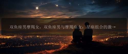 双鱼座男摩羯女，双鱼座男与摩羯座女：星座组合的激情冲突！