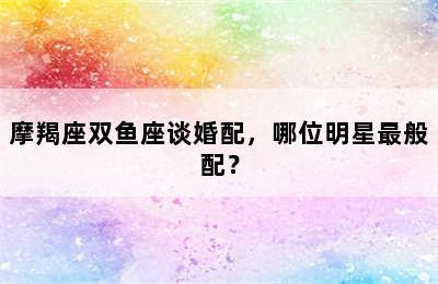 摩羯座双鱼座谈婚配，哪位明星最般配？