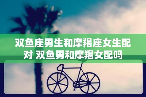 双鱼座男生和摩羯座女生配对 双鱼男和摩羯女配吗