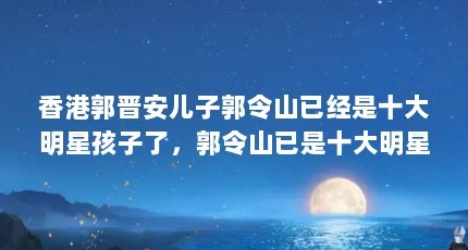 香港郭晋安儿子郭令山已经是十大明星孩子了，郭令山已是十大明星【郭晋安儿子郭令山已经是十大明星孩子了，内地观众不熟悉】