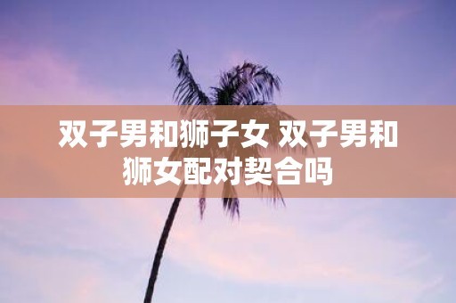 双子男和狮子女 双子男和狮女配对契合吗