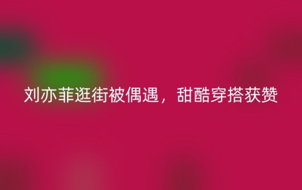 刘亦菲逛街被偶遇，甜酷穿搭获赞
