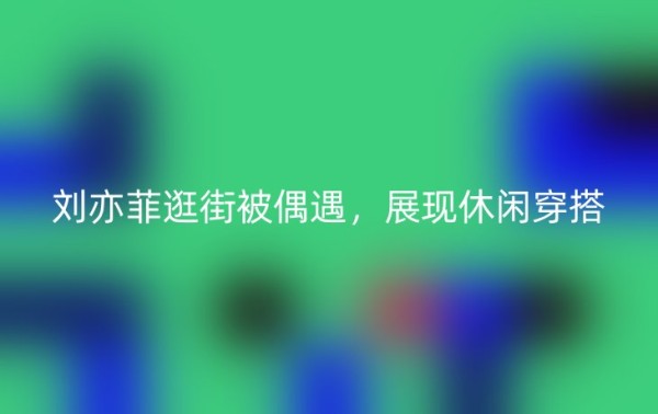 刘亦菲逛街被偶遇，展现休闲穿搭