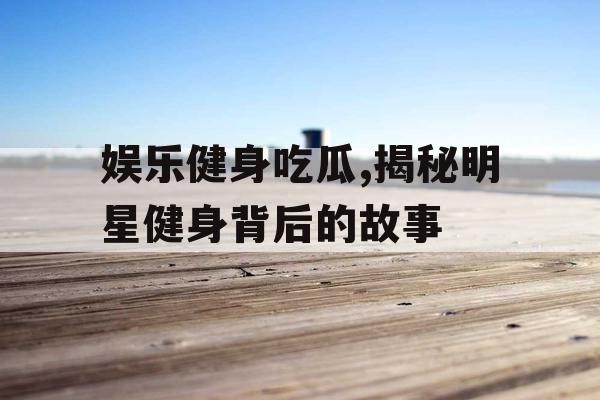 娱乐健身吃瓜,揭秘明星健身背后的故事