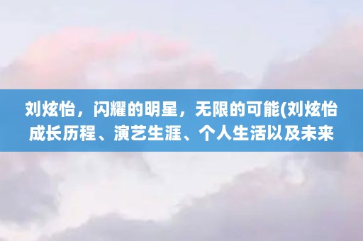 刘炫怡，闪耀的明星，无限的可能(刘炫怡成长历程、演艺生涯、个人生活以及未来展望)