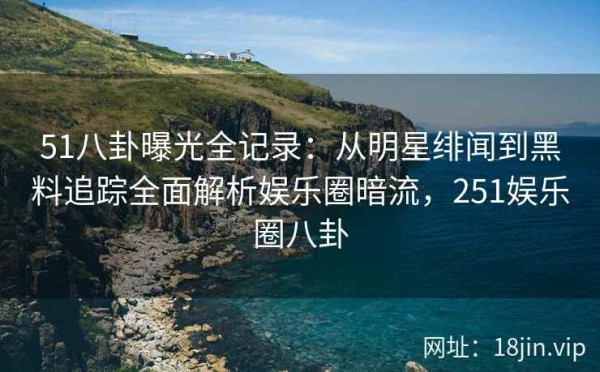 51八卦曝光全记录：从明星绯闻到黑料追踪全面解析娱乐圈暗流，251娱乐圈八卦