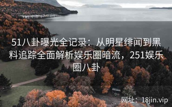 51八卦曝光全记录：从明星绯闻到黑料追踪全面解析娱乐圈暗流，251娱乐圈八卦