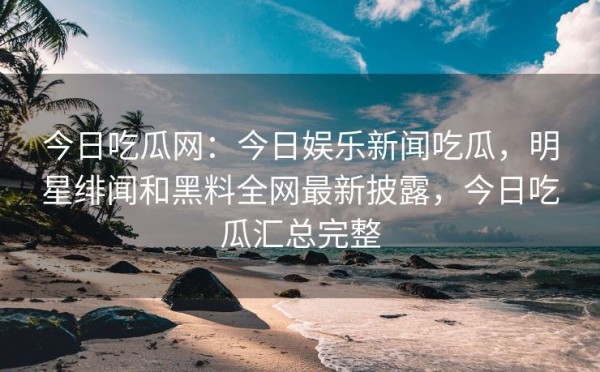 今日吃瓜网：今日娱乐新闻吃瓜，明星绯闻和黑料全网最新披露，今日吃瓜汇总完整