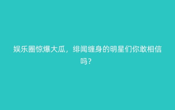 娱乐圈惊爆大瓜，绯闻缠身的明星们你敢相信吗？ – 今日公布