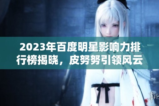 2023年百度明星影响力排行榜揭晓，皮努努引领风云榜新趋势