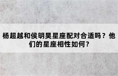 杨超越和侯明昊星座配对合适吗？他们的星座相性如何？✅