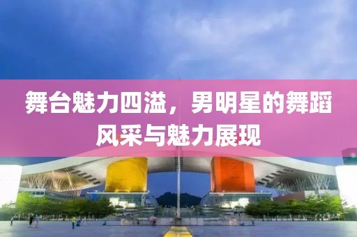 舞台魅力四溢，男明星的舞蹈风采与魅力展现