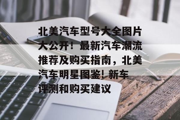 北美汽车型号大全图片大公开！最新汽车潮流推荐及购买指南，北美汽车明星图鉴! 新车评测和购买建议