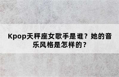 Kpop天秤座女歌手是谁？她的音乐风格是怎样的？