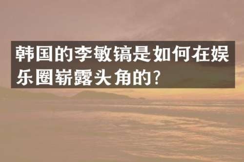 韩国的李敏镐是如何在娱乐圈崭头角的？