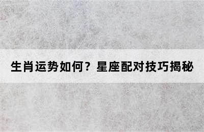 生肖运势如何？星座配对技巧揭秘
