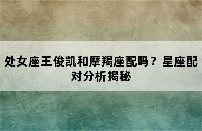 处女座王俊凯和摩羯座配吗？星座配对分析揭秘