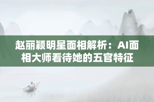 赵丽颖明星面相解析：AI面相大师看待她的五官特征