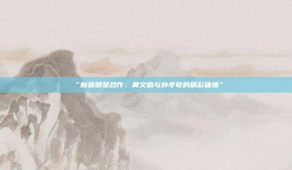 “新晋明星合作:黄义助与朴孝敏的精彩碰撞”