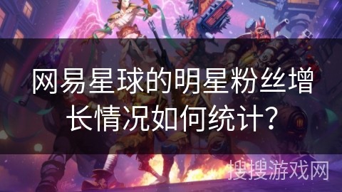 网易星球的明星粉丝增长情况如何统计？