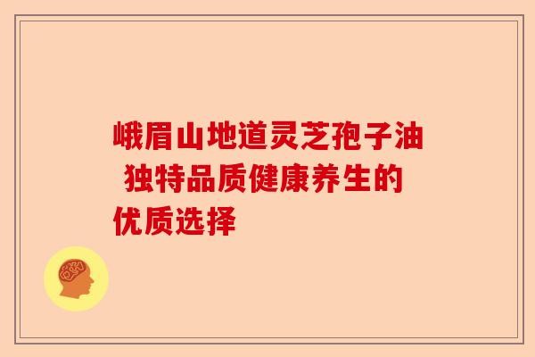 峨眉山地道灵芝孢子油 独特品质健康养生的优质选择-第1张图片-卓越灵芝孢子粉