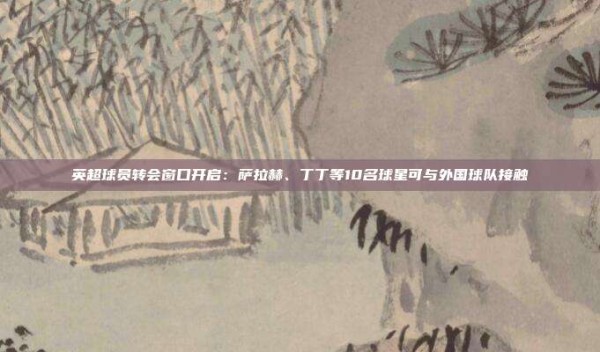 英超球员转会窗口开启：萨拉赫、丁丁等10名球星可与外国球队接触