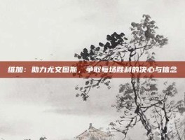维加:助力尤文图斯,争取每场胜利的决心与信念