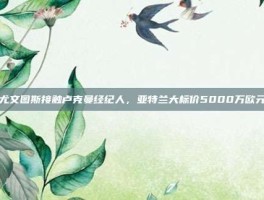尤文图斯接触卢克曼经纪人,亚特兰大标价5000万欧元