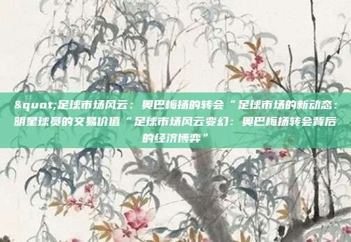 "足球市场风云:奥巴梅扬的转会“足球市场的新动态:明星球员的交易价值“足球市场风云变幻:奥巴梅扬转会背后的经济博弈”