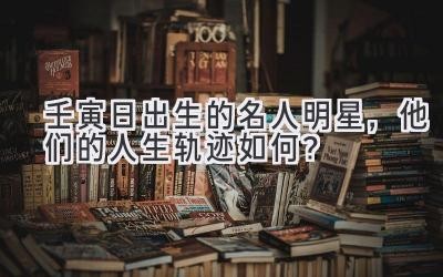 壬寅日出生的名人明星，他们的人生轨迹如何？