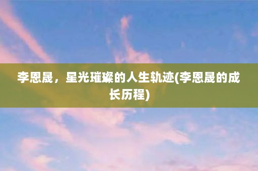 李恩晟，星光璀璨的人生轨迹(李恩晟的成长历程)
