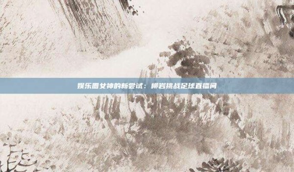 娱乐圈女神的新尝试:柳岩挑战足球直播间