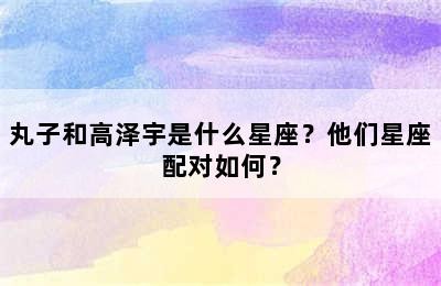 丸子和高泽宇是什么星座？他们星座配对如何？