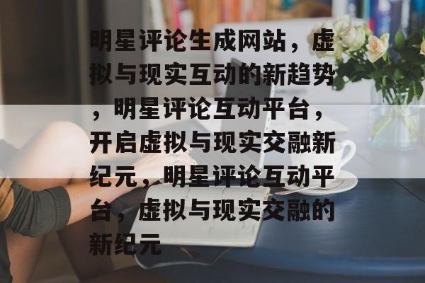 明星评论生成网站，虚拟与现实互动的新趋势，明星评论互动平台，开启虚拟与现实交融新纪元，明星评论互动平台，虚拟与现实交融的新纪元