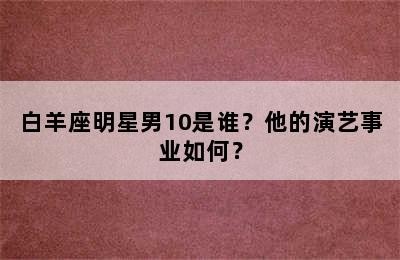 白羊座明星男10是谁？他的演艺事业如何？