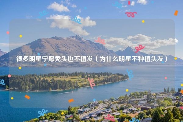很多明星宁愿秃头也不植发（为什么明星不种植头发）