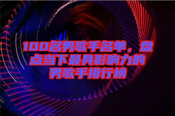 100名男歌手名单，盘点当下最具影响力的男歌手排行榜